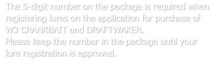The 5-digit number on the package is required when registering lures on the application for purchase of W3 CRANKBAIT and DRAFTWAKER. Please keep the number in the package until your lure registration is approved.