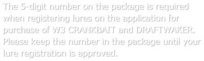 The 5-digit number on the package is required when registering lures on the application for purchase of W3 CRANKBAIT and DRAFTWAKER. Please keep the number in the package until your lure registration is approved.